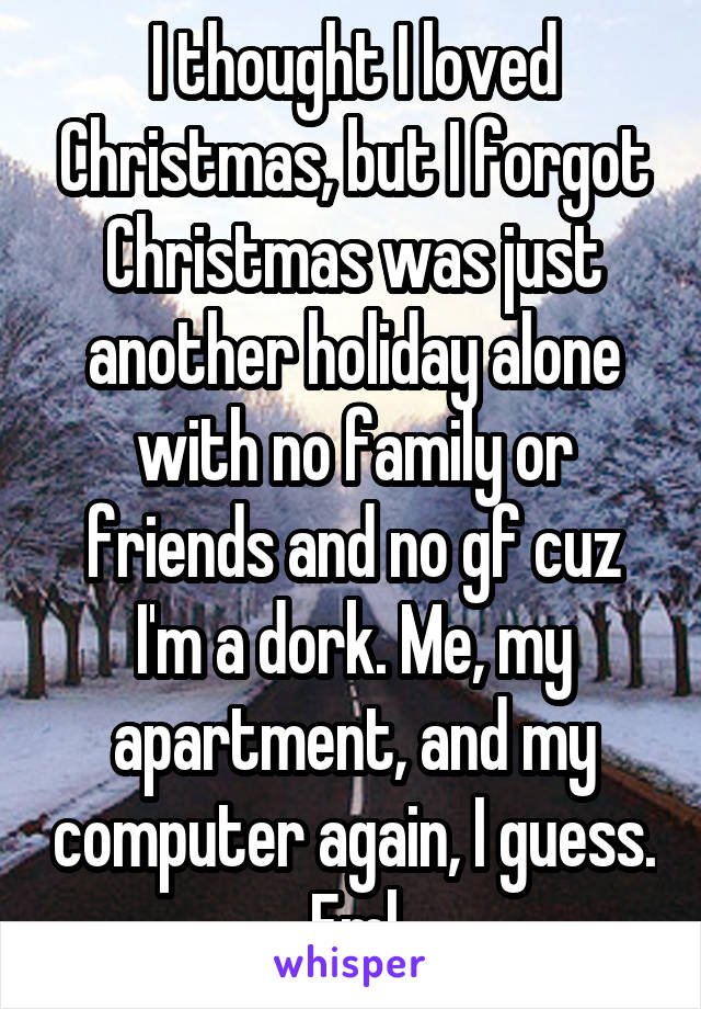 I thought I loved Christmas, but I forgot Christmas was just another holiday alone with no family or friends and no gf cuz I'm a dork. Me, my apartment, and my computer again, I guess. Fml