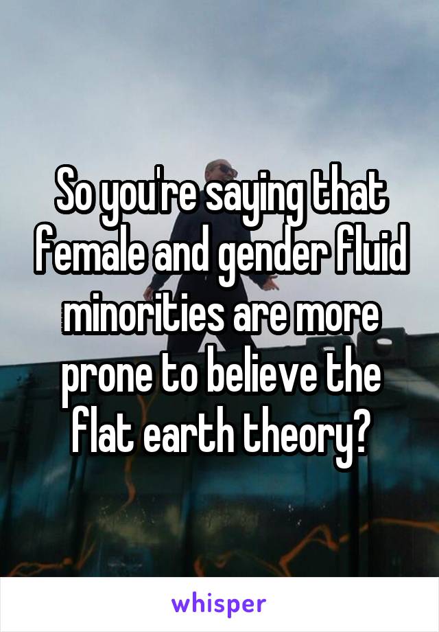 So you're saying that female and gender fluid minorities are more prone to believe the flat earth theory?