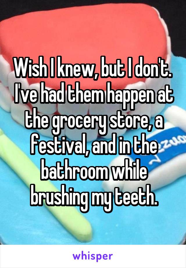 Wish I knew, but I don't.  I've had them happen at the grocery store, a festival, and in the bathroom while brushing my teeth.