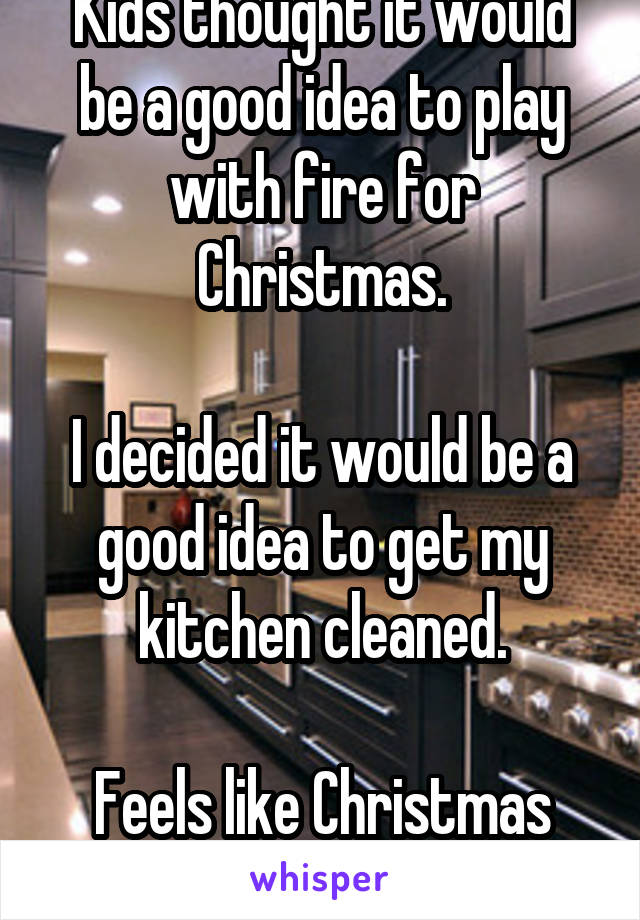 Kids thought it would be a good idea to play with fire for Christmas.

I decided it would be a good idea to get my kitchen cleaned.

Feels like Christmas now!