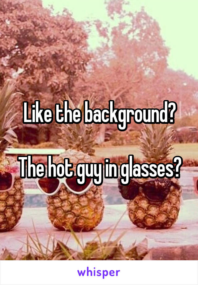 Like the background?

The hot guy in glasses?