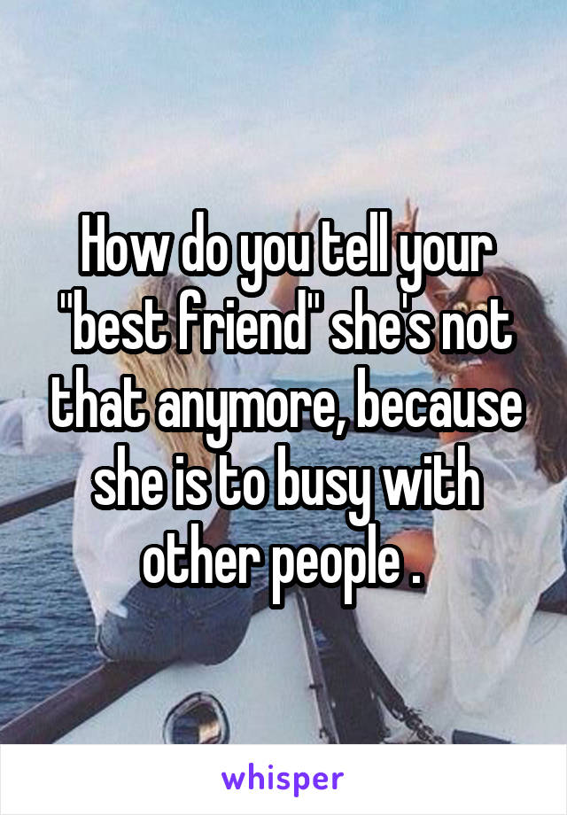 How do you tell your "best friend" she's not that anymore, because she is to busy with other people . 