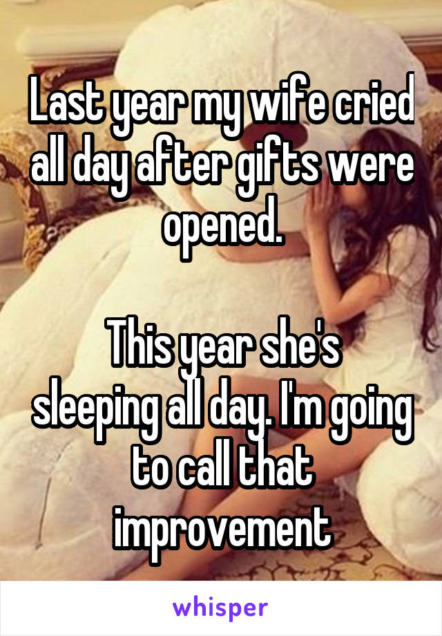 Last year my wife cried all day after gifts were opened.

This year she's sleeping all day. I'm going to call that improvement