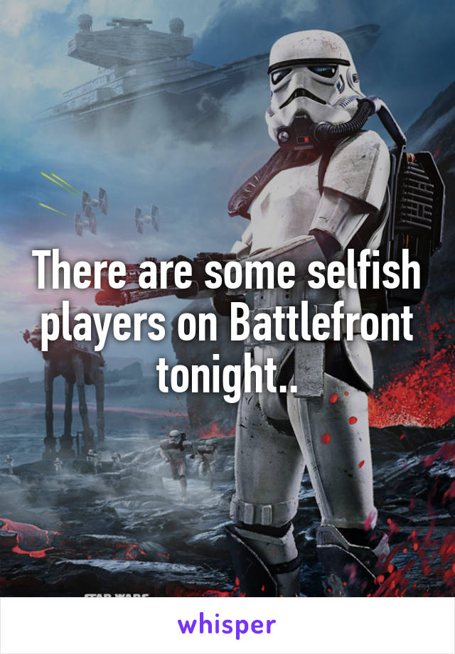 There are some selfish players on Battlefront tonight..