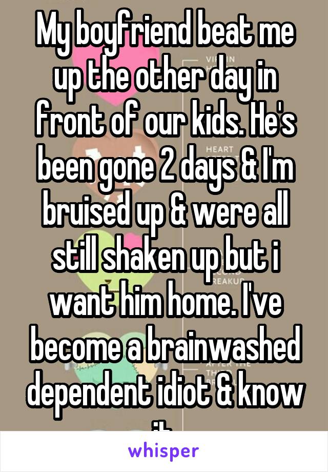 My boyfriend beat me up the other day in front of our kids. He's been gone 2 days & I'm bruised up & were all still shaken up but i want him home. I've become a brainwashed dependent idiot & know it.