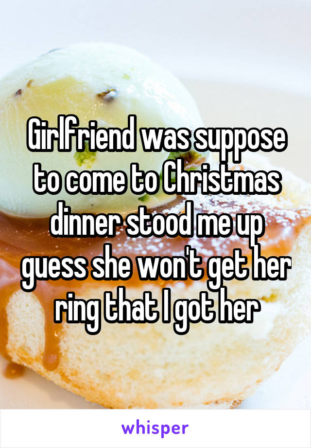 Girlfriend was suppose to come to Christmas dinner stood me up guess she won't get her ring that I got her