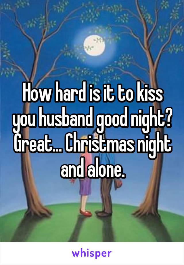 How hard is it to kiss you husband good night? Great... Christmas night and alone.