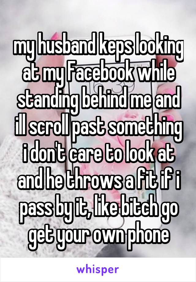 my husband keps looking at my Facebook while standing behind me and ill scroll past something i don't care to look at and he throws a fit if i pass by it, like bitch go get your own phone