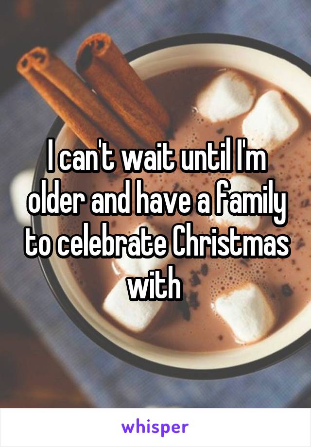 I can't wait until I'm older and have a family to celebrate Christmas with 