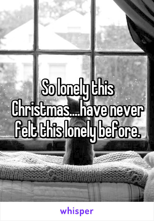 So lonely this Christmas....have never felt this lonely before.