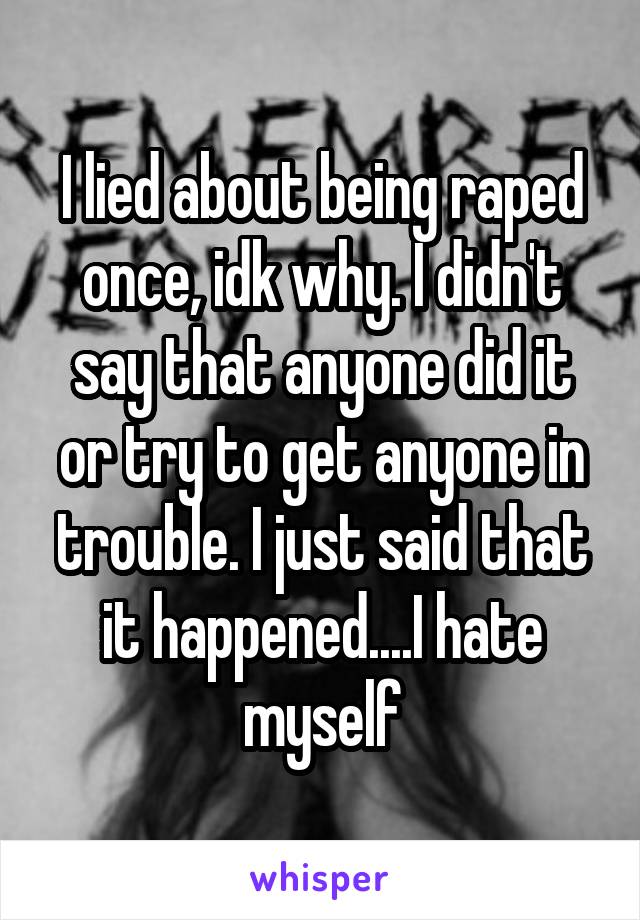 I lied about being raped once, idk why. I didn't say that anyone did it or try to get anyone in trouble. I just said that it happened....I hate myself