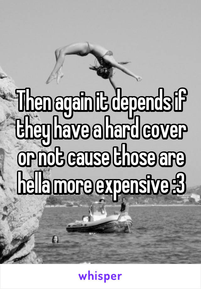 Then again it depends if they have a hard cover or not cause those are hella more expensive :3