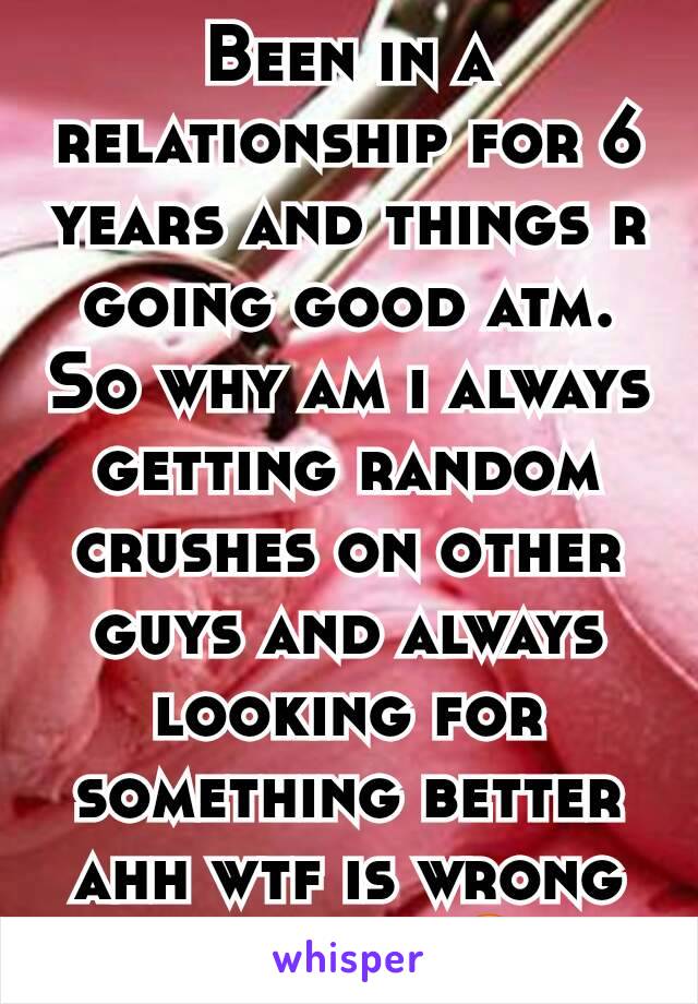 Been in a relationship for 6 years and things r going good atm. So why am i always getting random crushes on other guys and always looking for something better ahh wtf is wrong with me. 😠