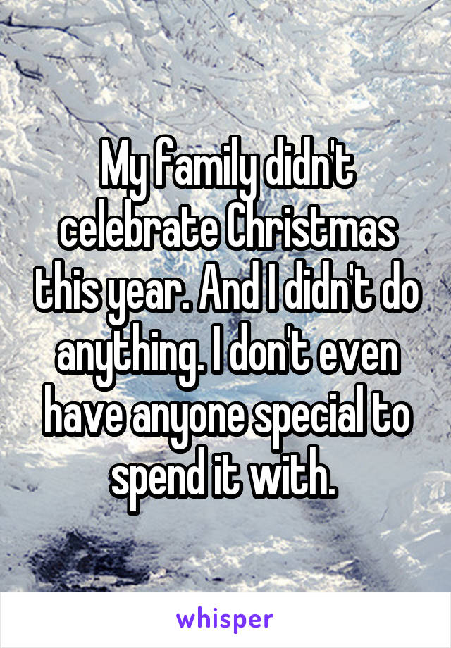 My family didn't celebrate Christmas this year. And I didn't do anything. I don't even have anyone special to spend it with. 