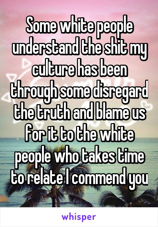 Some white people understand the shit my culture has been through some disregard the truth and blame us for it to the white people who takes time to relate I commend you 