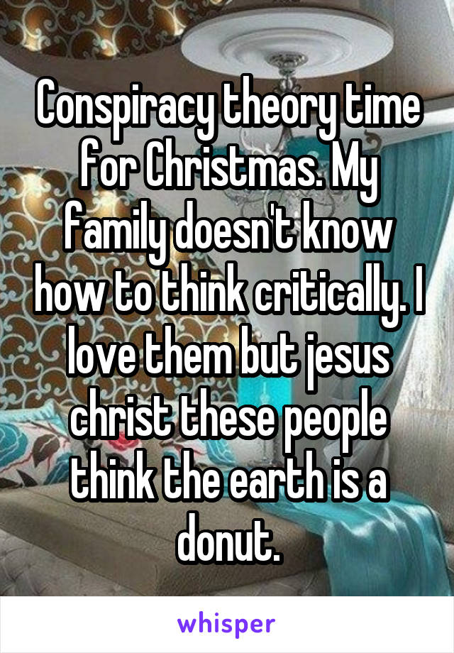 Conspiracy theory time for Christmas. My family doesn't know how to think critically. I love them but jesus christ these people think the earth is a donut.