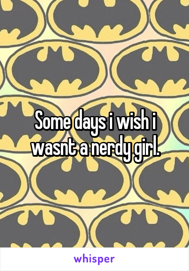 Some days i wish i wasnt a nerdy girl.