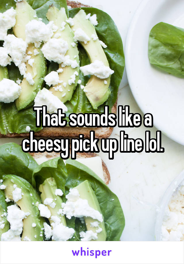 That sounds like a cheesy pick up line lol.