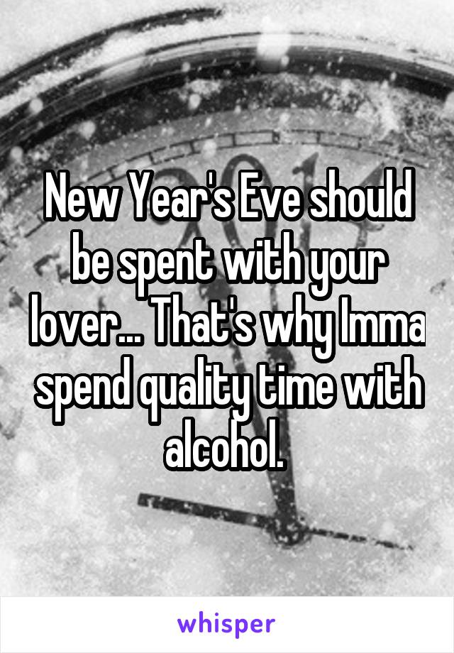 New Year's Eve should be spent with your lover... That's why Imma spend quality time with alcohol. 