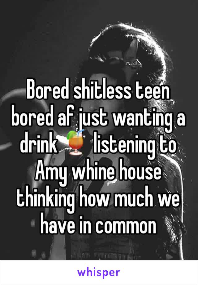 Bored shitless teen bored af just wanting a drink 🍹 listening to Amy whine house thinking how much we 
have in common