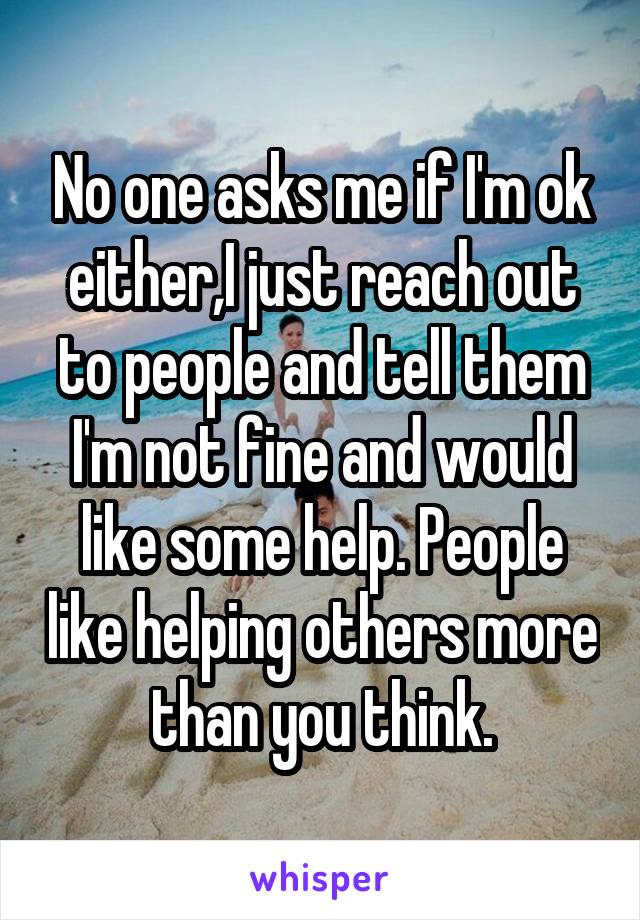 No one asks me if I'm ok either,I just reach out to people and tell them I'm not fine and would like some help. People like helping others more than you think.