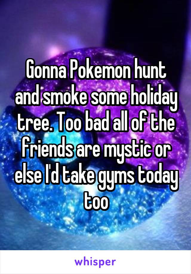 Gonna Pokemon hunt and smoke some holiday tree. Too bad all of the friends are mystic or else I'd take gyms today too