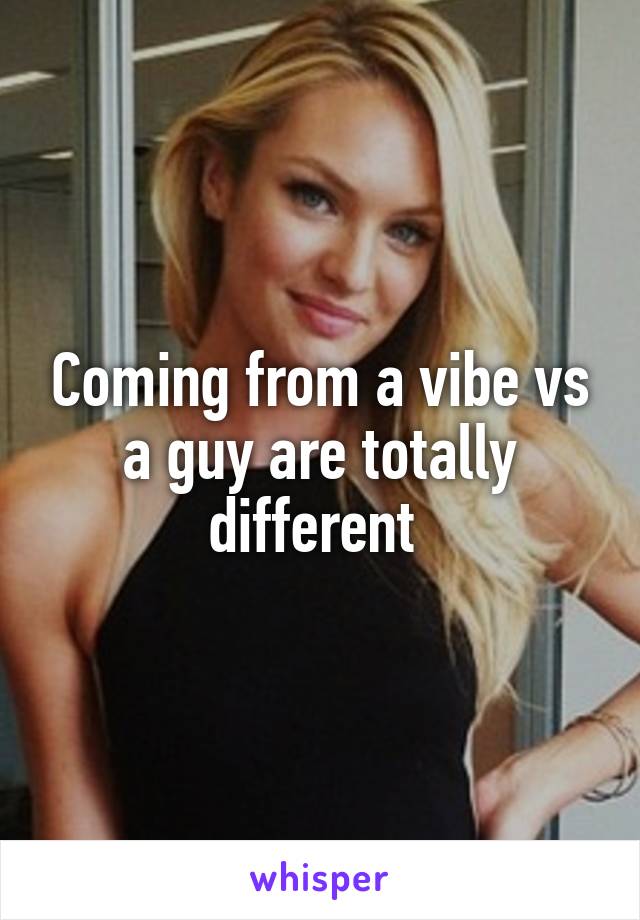 Coming from a vibe vs a guy are totally different 