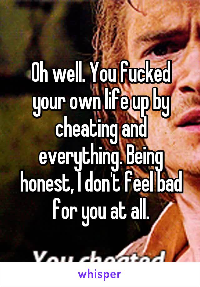 Oh well. You fucked your own life up by cheating and everything. Being honest, I don't feel bad for you at all.