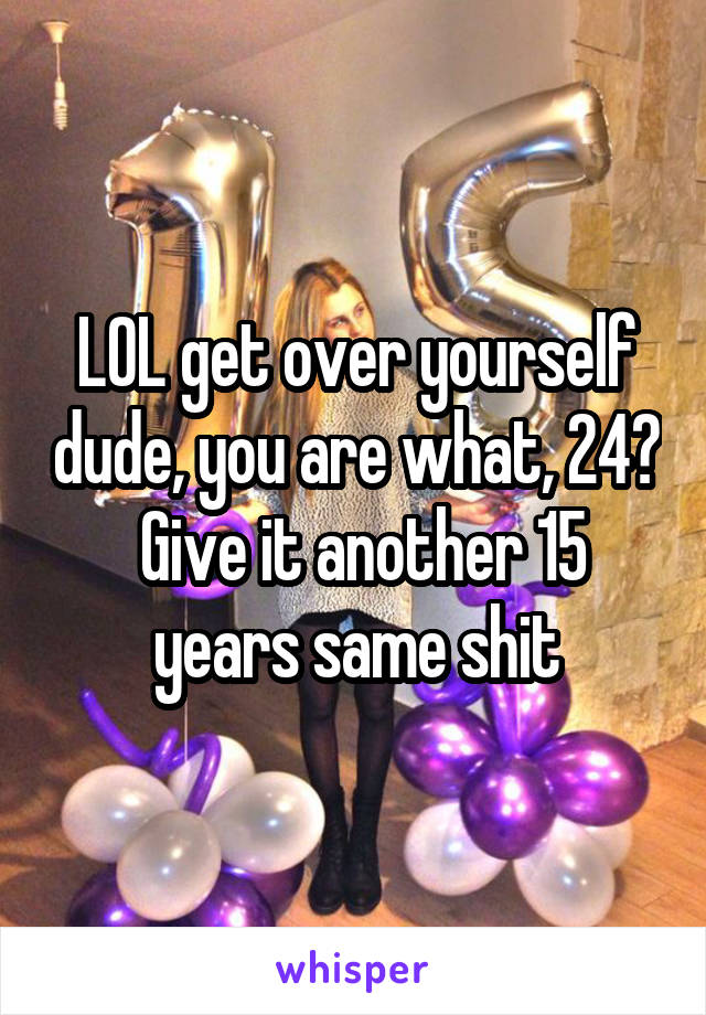 LOL get over yourself dude, you are what, 24?  Give it another 15 years same shit