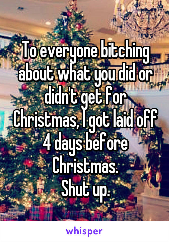 To everyone bitching about what you did or didn't get for Christmas, I got laid off 4 days before Christmas.
Shut up.