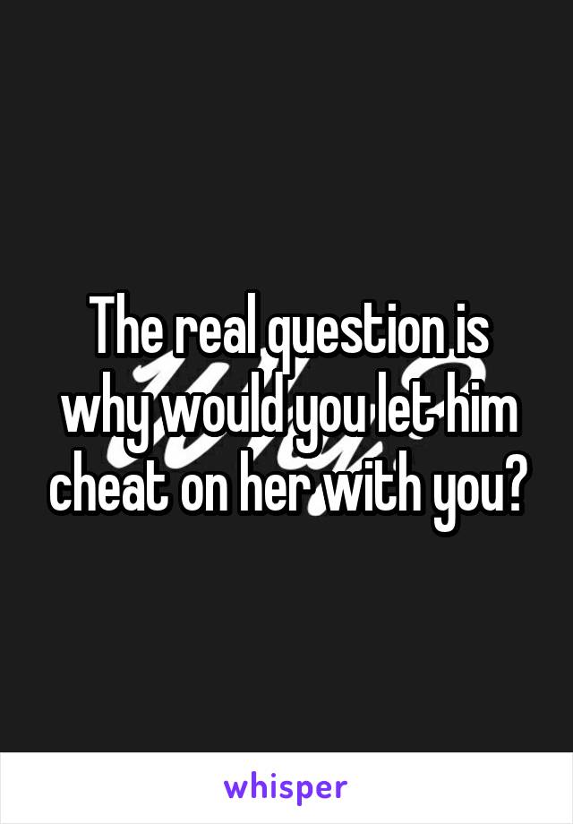 The real question is why would you let him cheat on her with you?