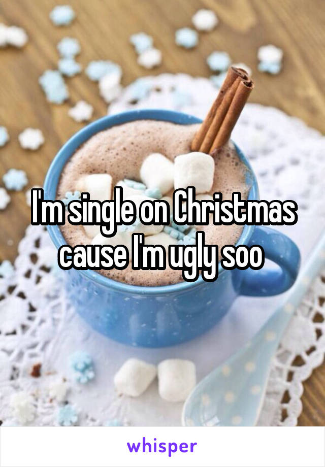 I'm single on Christmas cause I'm ugly soo 