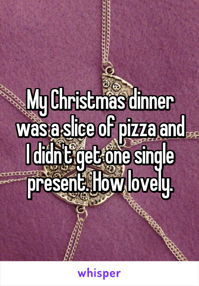 My Christmas dinner was a slice of pizza and I didn't get one single present. How lovely.