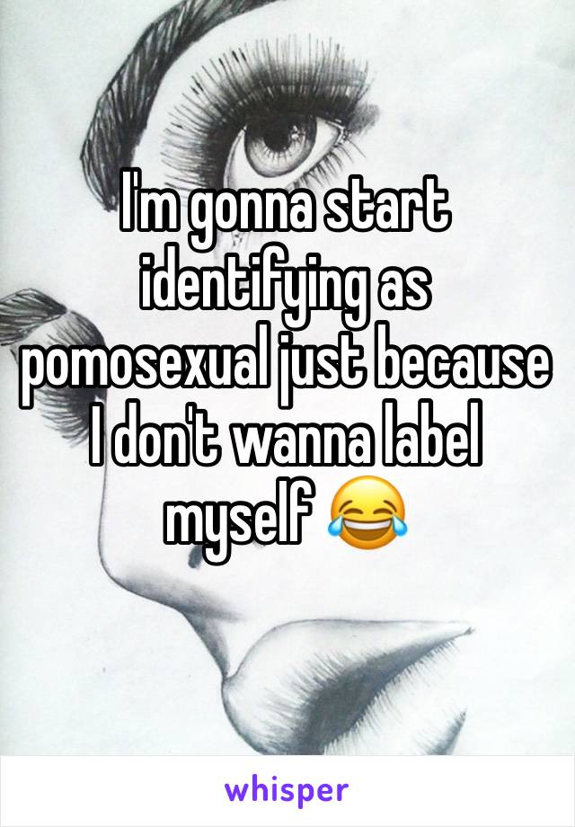 I'm gonna start identifying as pomosexual just because I don't wanna label myself 😂