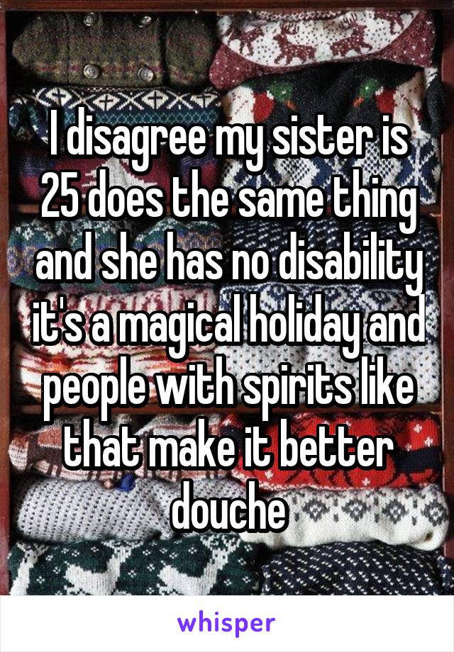 I disagree my sister is 25 does the same thing and she has no disability it's a magical holiday and people with spirits like that make it better douche