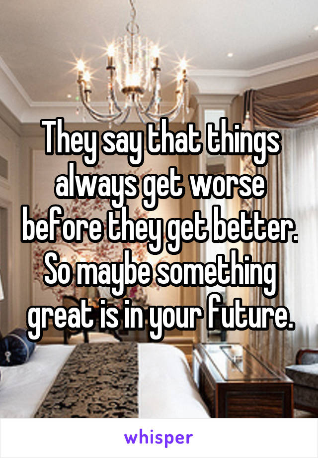 They say that things always get worse before they get better. So maybe something great is in your future.