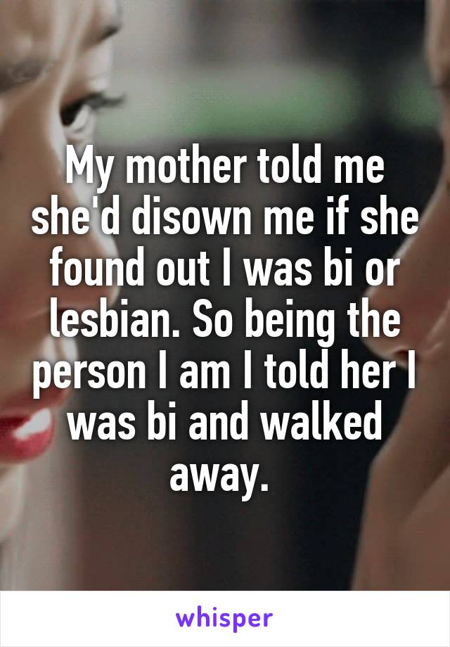 My mother told me she'd disown me if she found out I was bi or lesbian. So being the person I am I told her I was bi and walked away. 