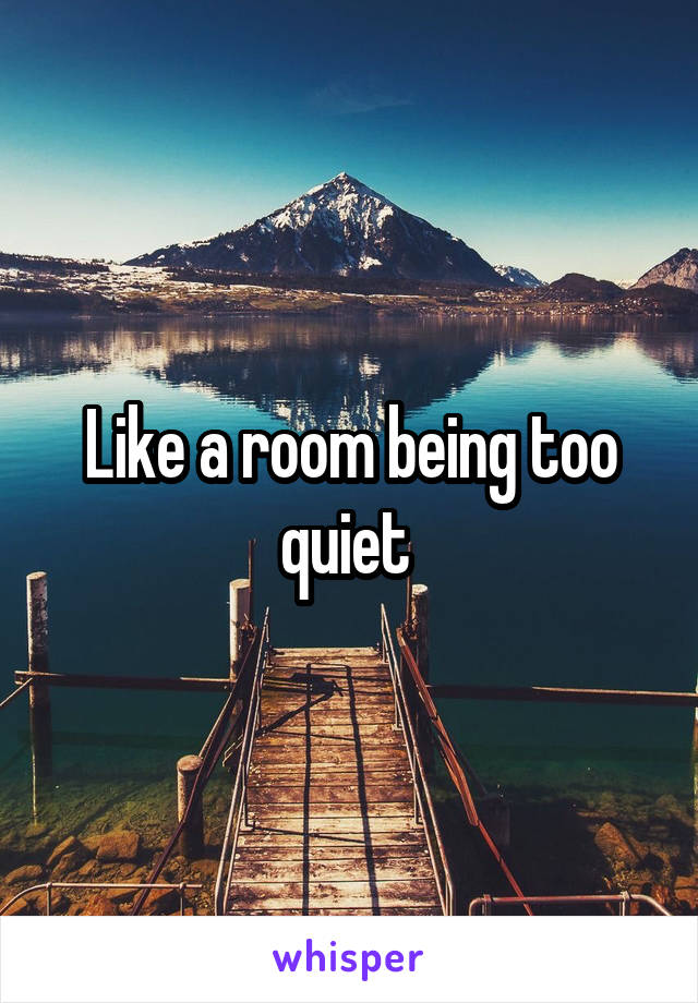 Like a room being too quiet 