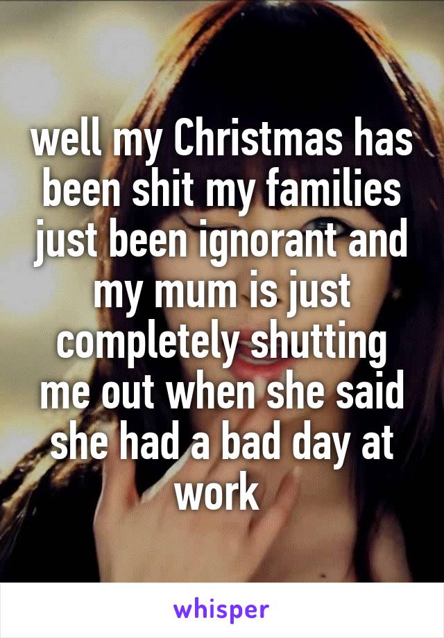 well my Christmas has been shit my families just been ignorant and my mum is just completely shutting me out when she said she had a bad day at work 