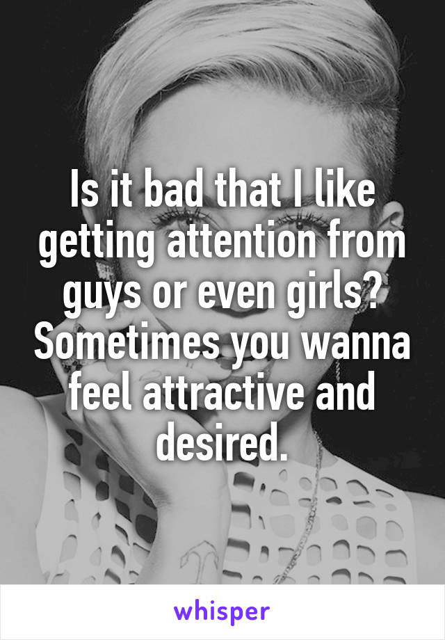 Is it bad that I like getting attention from guys or even girls? Sometimes you wanna feel attractive and desired.