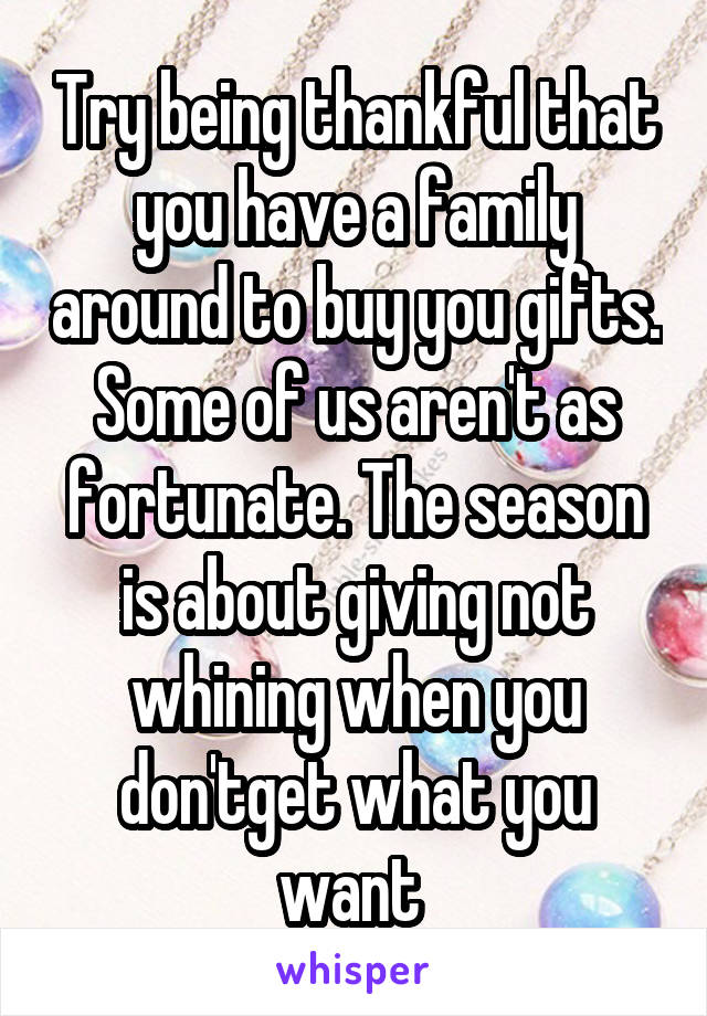 Try being thankful that you have a family around to buy you gifts. Some of us aren't as fortunate. The season is about giving not whining when you don'tget what you want 