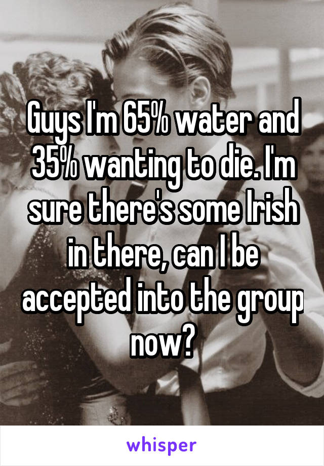 Guys I'm 65% water and 35% wanting to die. I'm sure there's some Irish in there, can I be accepted into the group now?