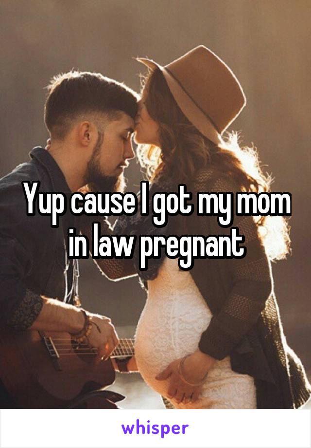 Yup cause I got my mom in law pregnant