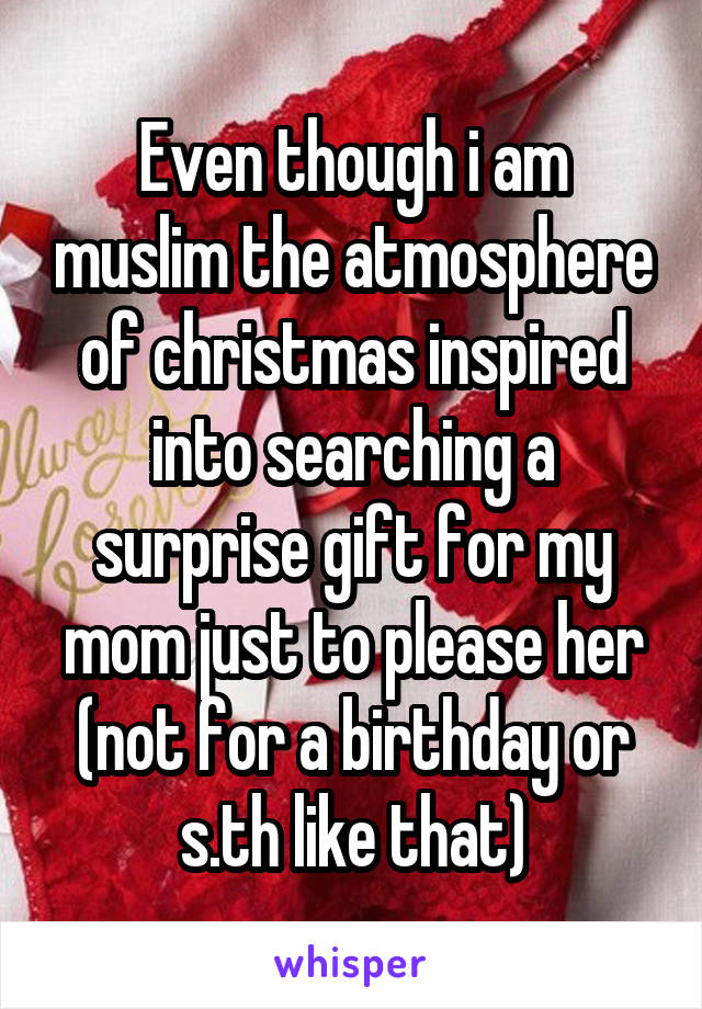 Even though i am muslim the atmosphere of christmas inspired into searching a surprise gift for my mom just to please her (not for a birthday or s.th like that)