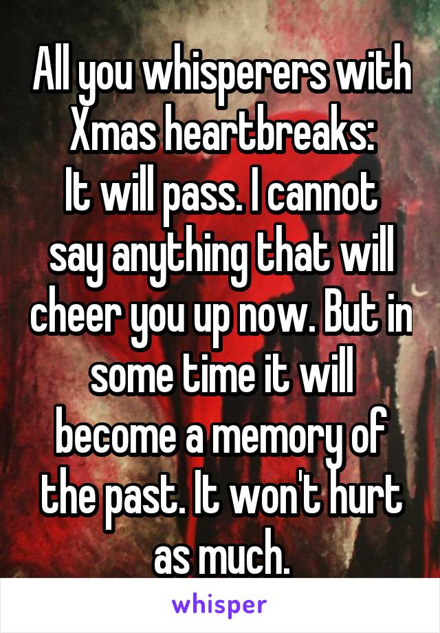 All you whisperers with Xmas heartbreaks:
It will pass. I cannot say anything that will cheer you up now. But in some time it will become a memory of the past. It won't hurt as much.