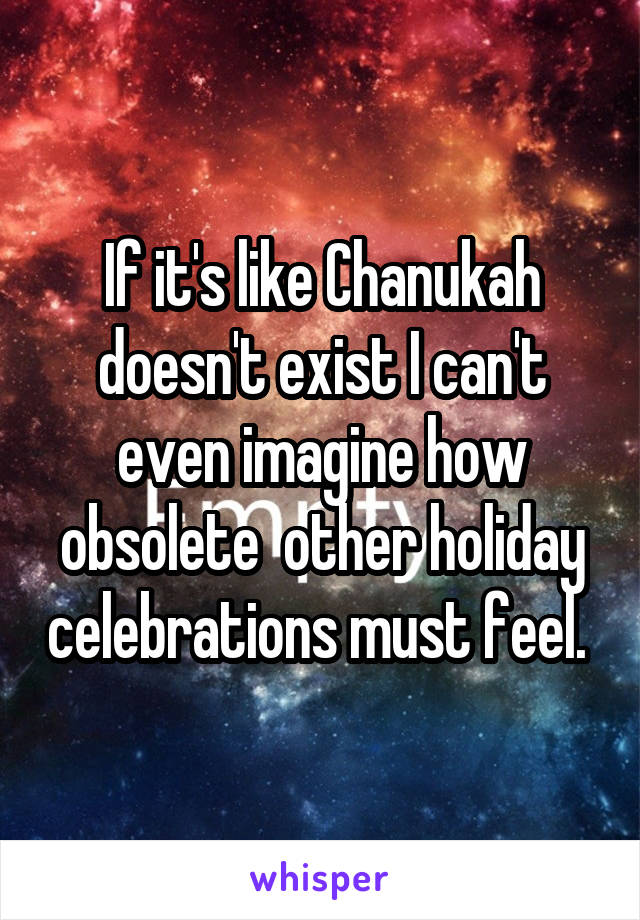 If it's like Chanukah doesn't exist I can't even imagine how obsolete  other holiday celebrations must feel. 