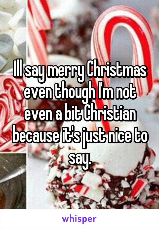 Ill say merry Christmas even though I'm not even a bit Christian because it's just nice to say.