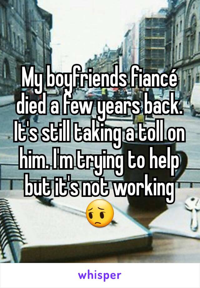 My boyfriends fiancé died a few years back. It's still taking a toll on him. I'm trying to help but it's not working 😔