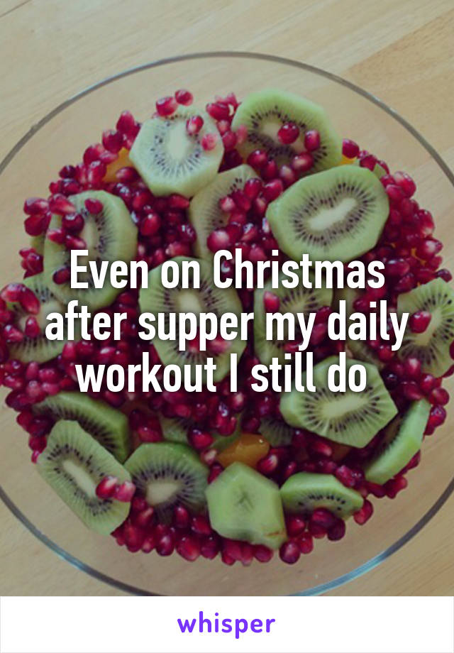 Even on Christmas after supper my daily workout I still do 