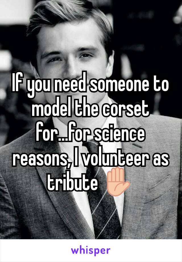 If you need someone to model the corset for...for science reasons, I volunteer as tribute ✋